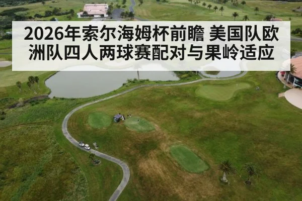 2026年索尔海姆杯前瞻 美国队欧洲队四人两球赛配对与果岭适应