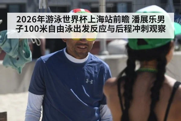 2026年游泳世界杯上海站前瞻 潘展乐男子100米自由泳出发反应与后程冲刺观察