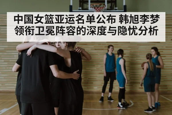 中国女篮亚运名单公布 韩旭李梦领衔卫冕阵容的深度与隐忧分析