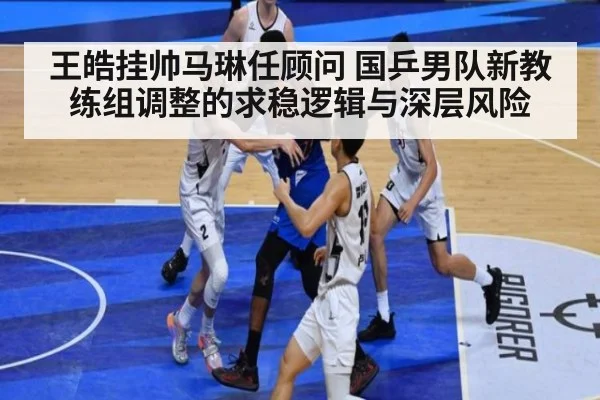 王皓挂帅马琳任顾问 国乒男队新教练组调整的求稳逻辑与深层风险