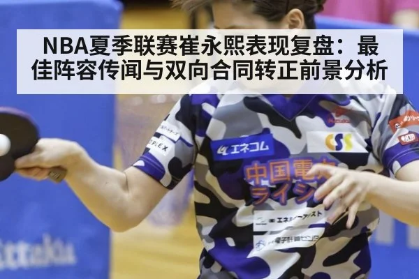 NBA夏季联赛崔永熙表现复盘：最佳阵容传闻与双向合同转正前景分析