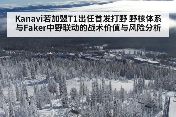 Kanavi若加盟T1出任首发打野 野核体系与Faker中野联动的战术价值与风险分析